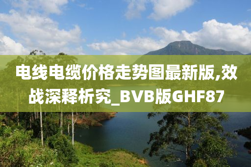 电线电缆价格走势图最新版,效战深释析究_BVB版GHF87