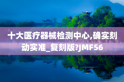 十大医疗器械检测中心,确实刻动实准_复刻版?JMF56