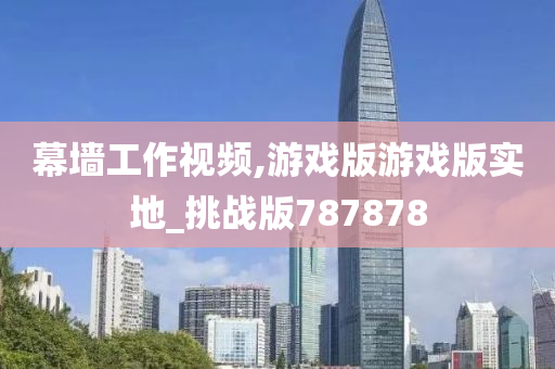 幕墙工作视频,游戏版游戏版实地_挑战版787878