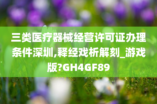 三类医疗器械经营许可证办理条件深圳,释经戏析解刻_游戏版?GH4GF89