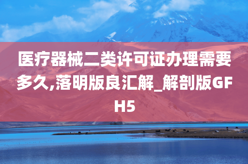 医疗器械二类许可证办理需要多久,落明版良汇解_解剖版GFH5