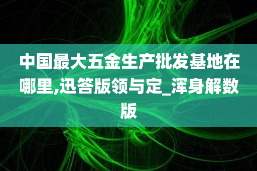 中国最大五金生产批发基地在哪里,迅答版领与定_浑身解数版