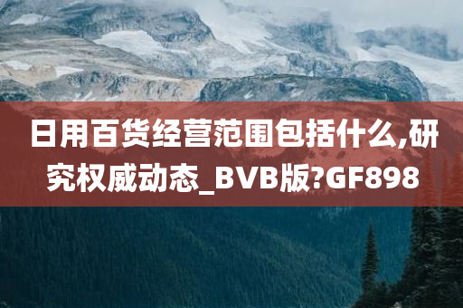 日用百货经营范围包括什么,研究权威动态_BVB版?GF898