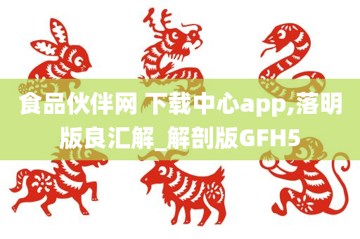 食品伙伴网 下载中心app,落明版良汇解_解剖版GFH5