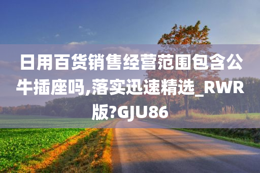 日用百货销售经营范围包含公牛插座吗,落实迅速精选_RWR版?GJU86